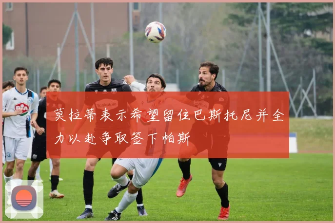 莫拉蒂表示希望留住巴斯托尼并全力以赴争取签下帕斯