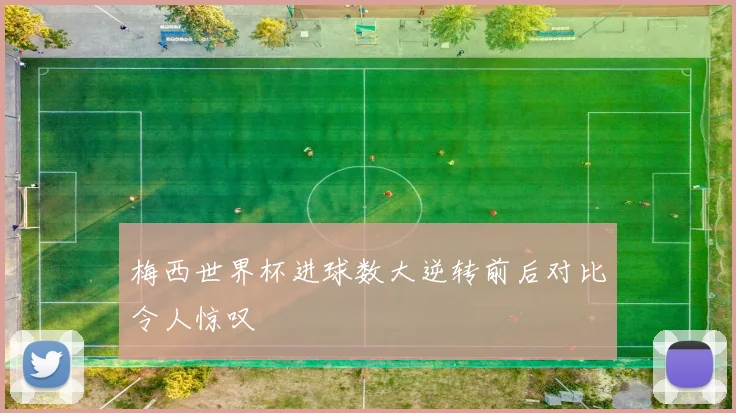 梅西世界杯进球数大逆转前后对比令人惊叹