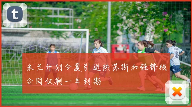 米兰计划今夏引进热苏斯加强锋线合同仅剩一年到期