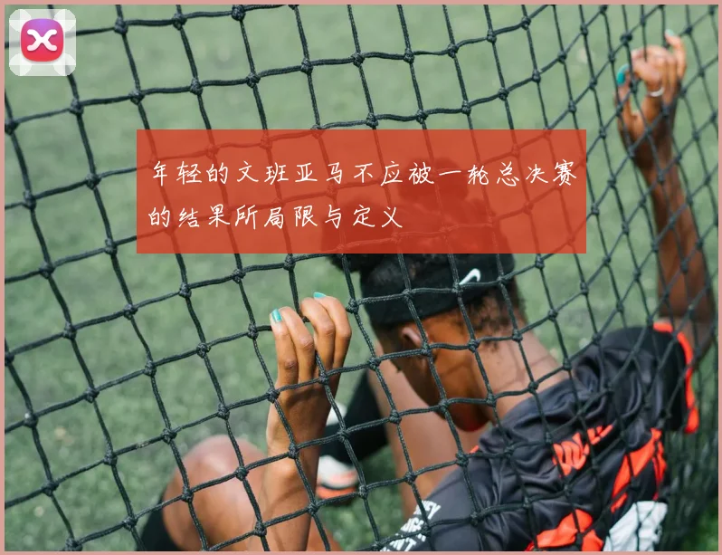 年轻的文班亚马不应被一轮总决赛的结果所局限与定义