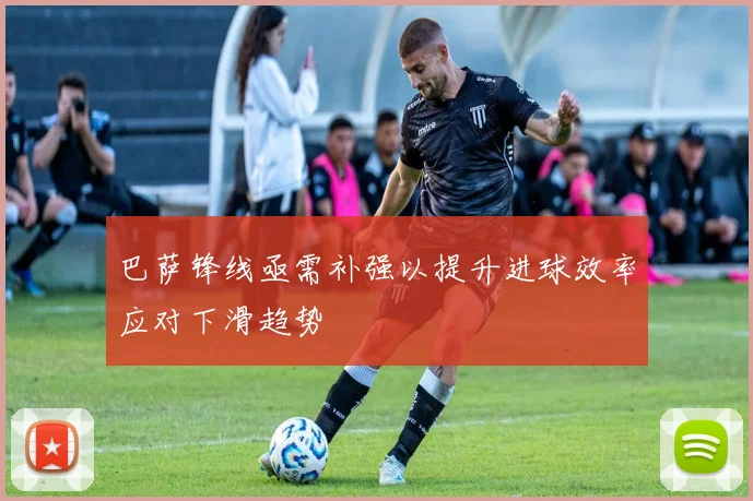 巴萨锋线亟需补强以提升进球效率应对下滑趋势