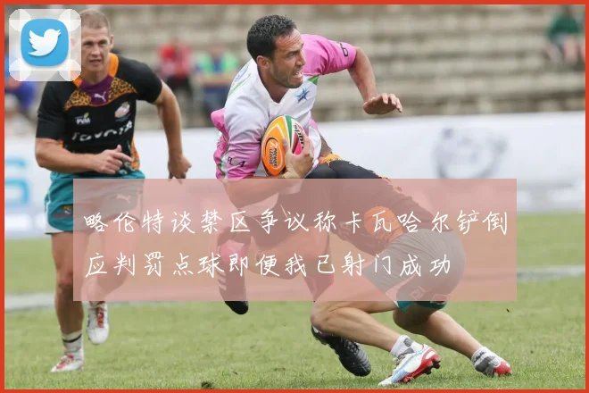 略伦特谈禁区争议称卡瓦哈尔铲倒应判罚点球即便我已射门成功
