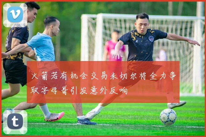 火箭若有机会交易米切尔将全力争取字母哥引发意外反响