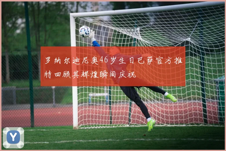 罗纳尔迪尼奥46岁生日巴萨官方推特回顾其辉煌瞬间庆祝