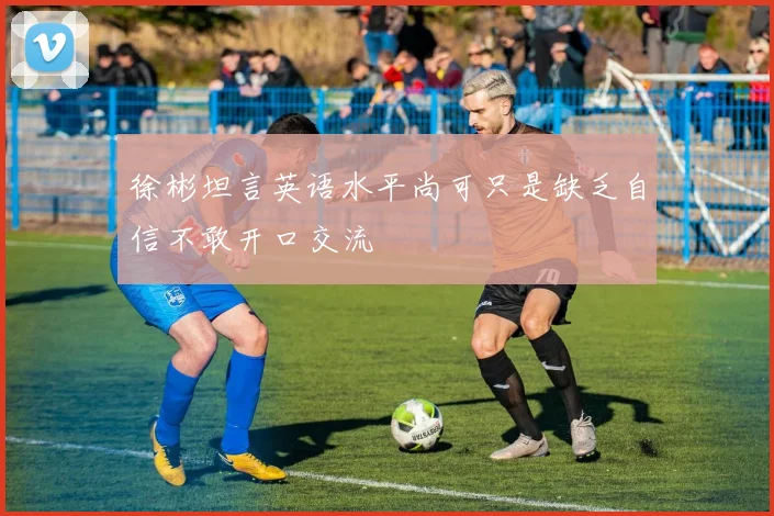 徐彬坦言英语水平尚可只是缺乏自信不敢开口交流