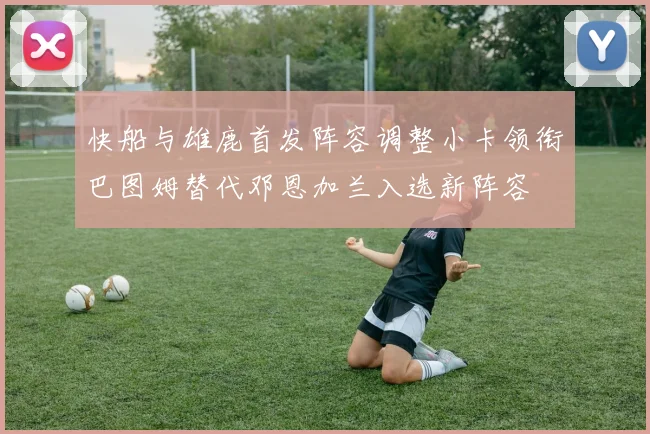 快船与雄鹿首发阵容调整小卡领衔巴图姆替代邓恩加兰入选新阵容