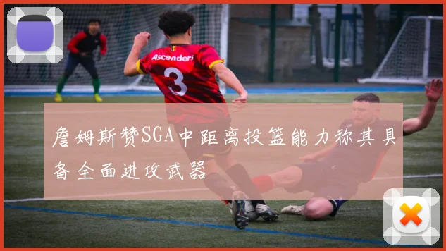 詹姆斯赞SGA中距离投篮能力称其具备全面进攻武器