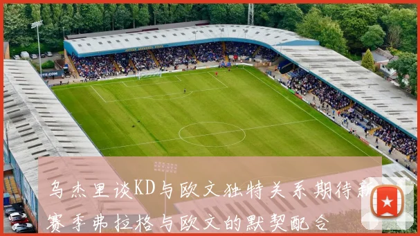 乌杰里谈KD与欧文独特关系期待新赛季弗拉格与欧文的默契配合